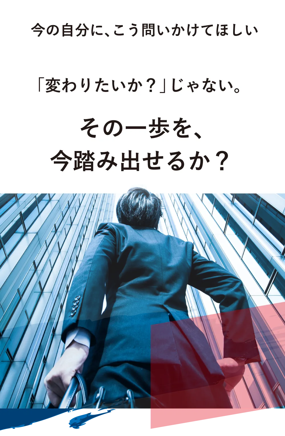 今の自分に、こう問いかけてほしい。「変わりたいか？」じゃない。「その一歩を、今踏み出せるか？」